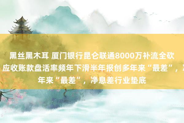 黑丝黑木耳 厦门银行昆仑联通8000万补流全砍：曾分成近亿，应收账款盘活率频年下滑半年报创多年来“最差”，净息差行业垫底