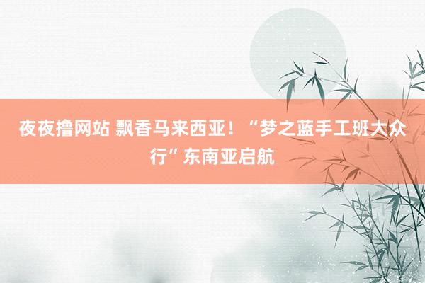 夜夜撸网站 飘香马来西亚！“梦之蓝手工班大众行”东南亚启航