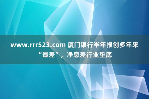 www.rrr523.com 厦门银行半年报创多年来“最差”，净息差行业垫底