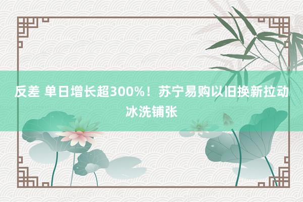 反差 单日增长超300%！苏宁易购以旧换新拉动冰洗铺张