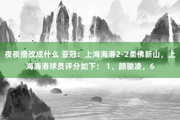 夜夜撸改成什么 亚冠：上海海港2-2柔佛新山，上海海港球员评分如下： 1、颜骏凌，6