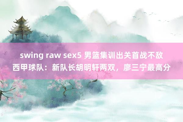 swing raw sex5 男篮集训出关首战不敌西甲球队：新队长胡明轩两双，廖三宁最高分