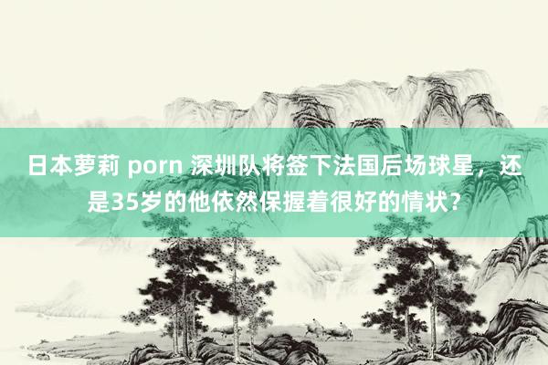 日本萝莉 porn 深圳队将签下法国后场球星，还是35岁的他依然保握着很好的情状？