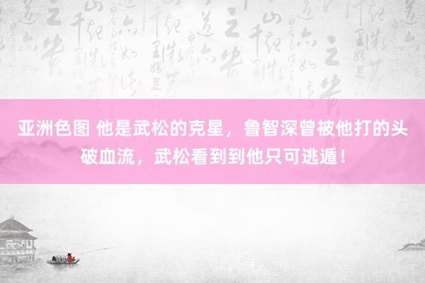 亚洲色图 他是武松的克星，鲁智深曾被他打的头破血流，武松看到到他只可逃遁！