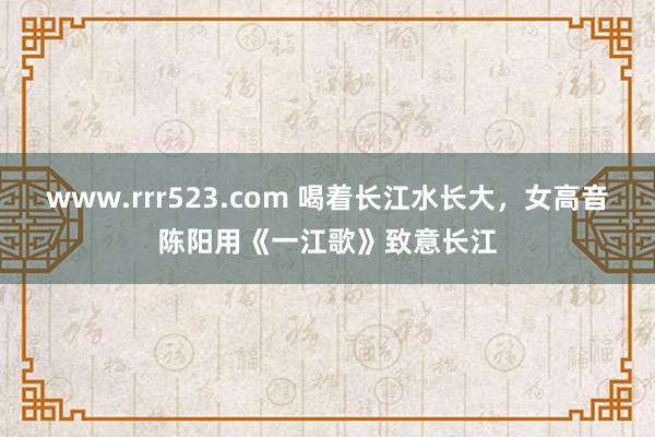 www.rrr523.com 喝着长江水长大，女高音陈阳用《一江歌》致意长江