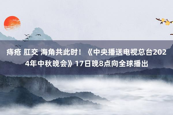 痔疮 肛交 海角共此时！《中央播送电视总台2024年中秋晚会》17日晚8点向全球播出