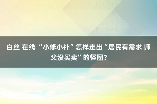 白丝 在线 “小修小补”怎样走出“居民有需求 师父没买卖”的怪圈？