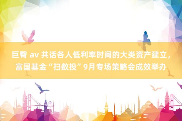 巨臀 av 共话各人低利率时间的大类资产建立，富国基金“扫数投”9月专场策略会成效举办