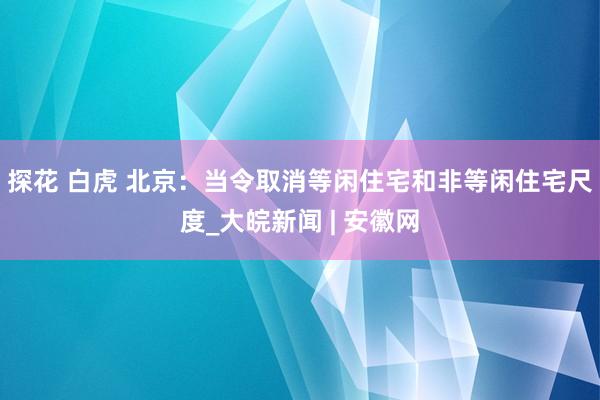 探花 白虎 北京：当令取消等闲住宅和非等闲住宅尺度_大皖新闻 | 安徽网