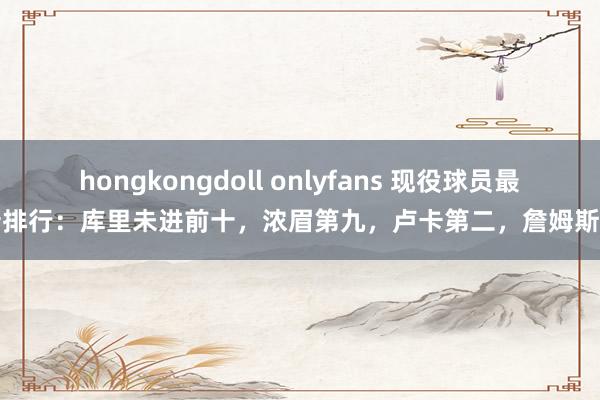 hongkongdoll onlyfans 现役球员最新排行：库里未进前十，浓眉第九，卢卡第二，詹姆斯呢