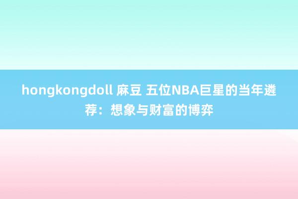 hongkongdoll 麻豆 五位NBA巨星的当年遴荐：想象与财富的博弈