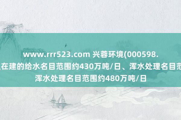 www.rrr523.com 兴蓉环境(000598.SZ)：现在运营及在建的给水名目范围约430万吨/日、浑水处理名目范围约480万吨/日