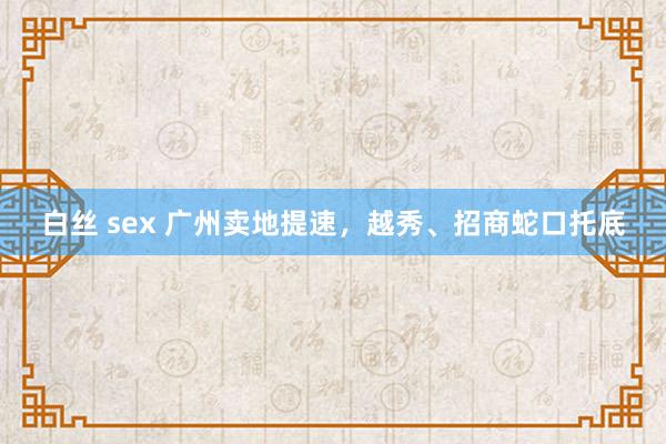 白丝 sex 广州卖地提速，越秀、招商蛇口托底