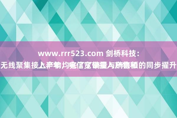 www.rrr523.com 剑桥科技：
上半年，电信宽带接入产物和无线聚集接入产物均完了了销量与销售额的同步擢升