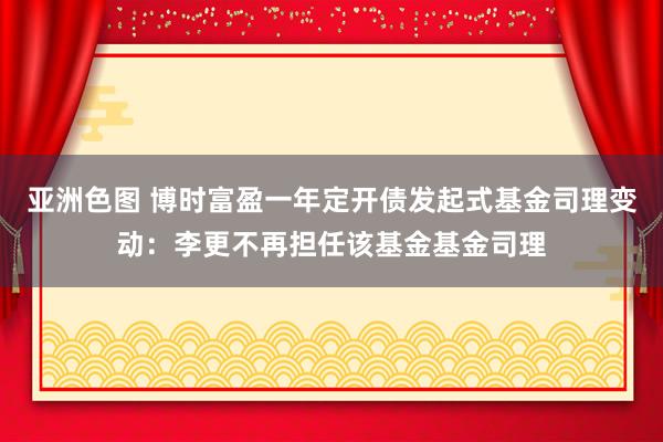 亚洲色图 博时富盈一年定开债发起式基金司理变动：李更不再担任该基金基金司理