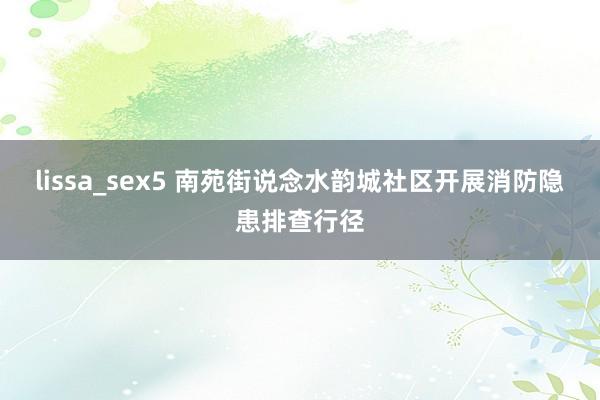 lissa_sex5 南苑街说念水韵城社区开展消防隐患排查行径