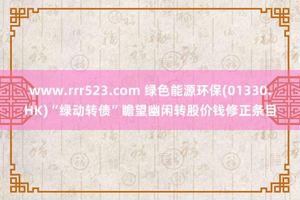 www.rrr523.com 绿色能源环保(01330.HK)“绿动转债”瞻望幽闲转股价钱修正条目