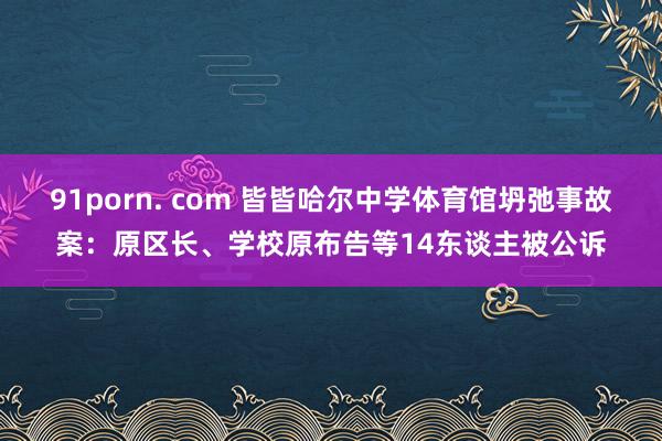 91porn. com 皆皆哈尔中学体育馆坍弛事故案：原区长、学校原布告等14东谈主被公诉