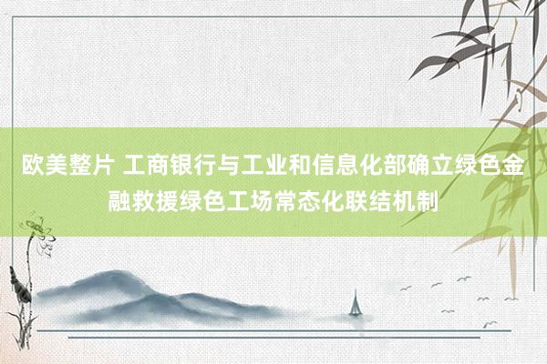 欧美整片 工商银行与工业和信息化部确立绿色金融救援绿色工场常态化联结机制