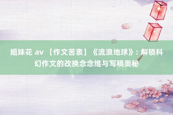 姐妹花 av 【作文苦衷】《流浪地球》: 解锁科幻作文的改换念念维与写稿奥秘