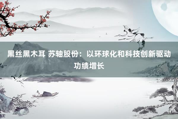 黑丝黑木耳 苏轴股份：以环球化和科技创新驱动功绩增长