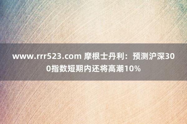 www.rrr523.com 摩根士丹利：预测沪深300指数短期内还将高潮10%