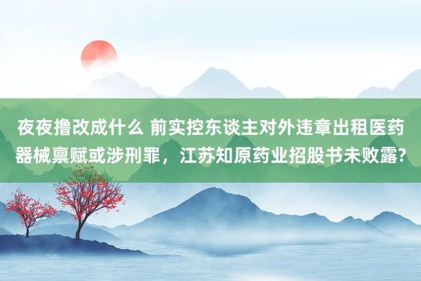 夜夜撸改成什么 前实控东谈主对外违章出租医药器械禀赋或涉刑罪，江苏知原药业招股书未败露?