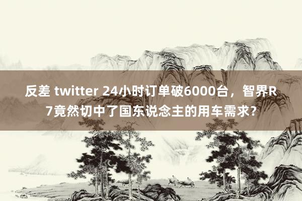 反差 twitter 24小时订单破6000台，智界R7竟然切中了国东说念主的用车需求？