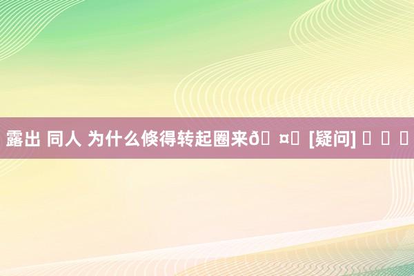 露出 同人 为什么倏得转起圈来🤔[疑问] ​​​