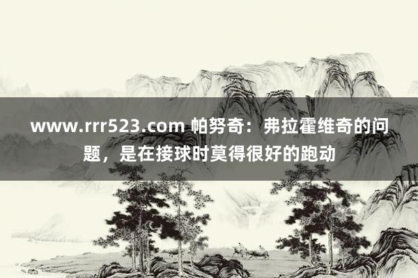 www.rrr523.com 帕努奇：弗拉霍维奇的问题，是在接球时莫得很好的跑动