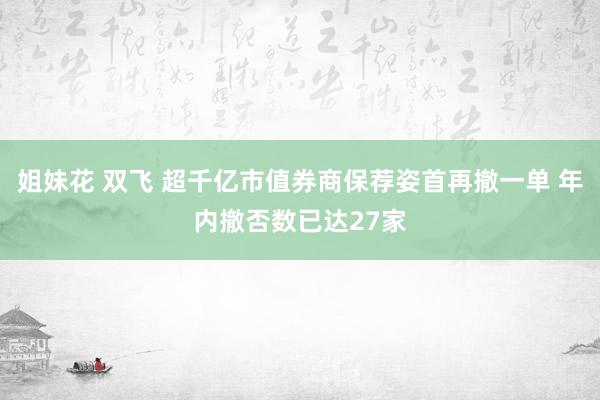 姐妹花 双飞 超千亿市值券商保荐姿首再撤一单 年内撤否数已达27家