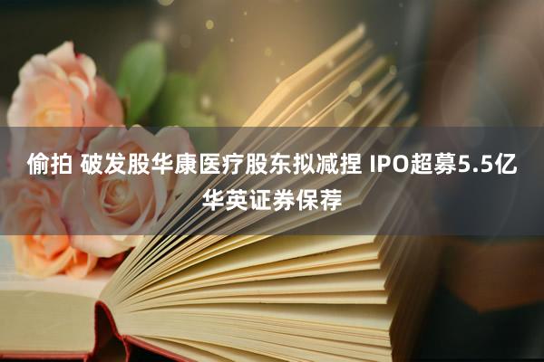 偷拍 破发股华康医疗股东拟减捏 IPO超募5.5亿华英证券保荐