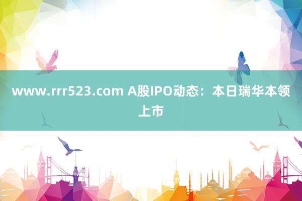 www.rrr523.com A股IPO动态：本日瑞华本领上市