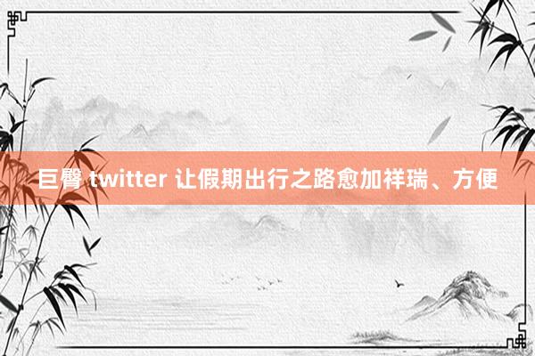 巨臀 twitter 让假期出行之路愈加祥瑞、方便