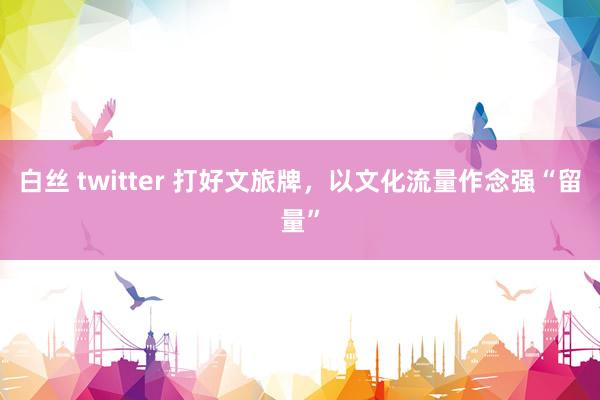 白丝 twitter 打好文旅牌，以文化流量作念强“留量”