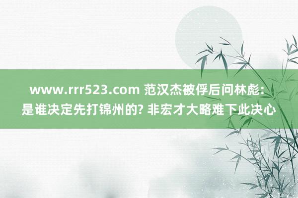 www.rrr523.com 范汉杰被俘后问林彪: 是谁决定先打锦州的? 非宏才大略难下此决心