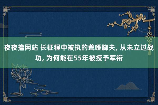 夜夜撸网站 长征程中被执的聋哑脚夫， 从未立过战功， 为何能在55年被授予军衔