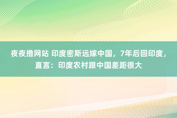 夜夜撸网站 印度密斯远嫁中国，7年后回印度，直言：印度农村跟中国差距很大