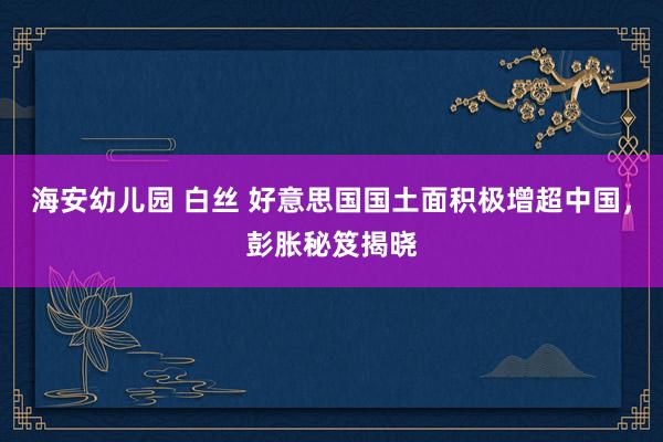 海安幼儿园 白丝 好意思国国土面积极增超中国，彭胀秘笈揭晓