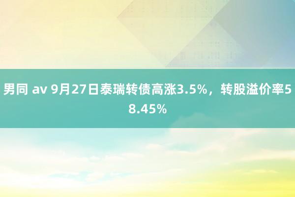 男同 av 9月27日泰瑞转债高涨3.5%，转股溢价率58.45%