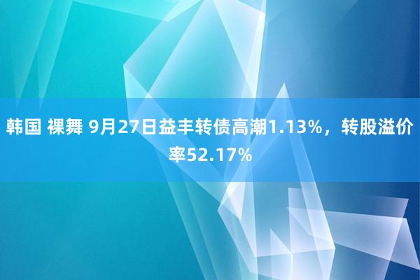 韩国 裸舞 9月27日益丰转债高潮1.13%，转股溢价率52.17%