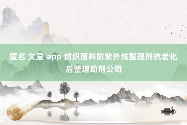 匿名 文爱 app 纺织面料防紫外线整理剂抗老化后整理助剂公司