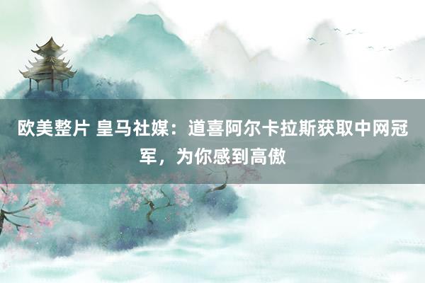 欧美整片 皇马社媒：道喜阿尔卡拉斯获取中网冠军，为你感到高傲