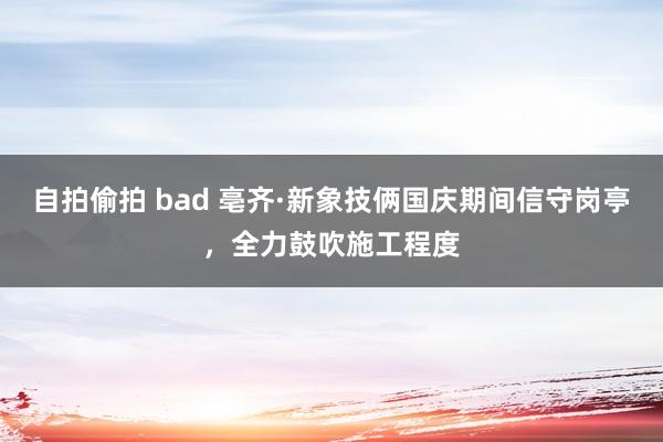 自拍偷拍 bad 亳齐·新象技俩国庆期间信守岗亭，全力鼓吹施工程度