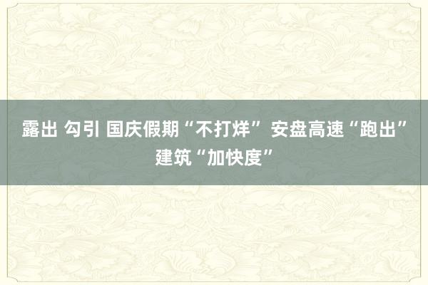 露出 勾引 国庆假期“不打烊” 安盘高速“跑出”建筑“加快度”