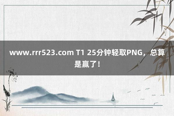 www.rrr523.com T1 25分钟轻取PNG，总算是赢了！