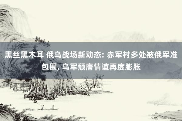 黑丝黑木耳 俄乌战场新动态: 赤军村多处被俄军准包围， 乌军颓唐情谊再度膨胀