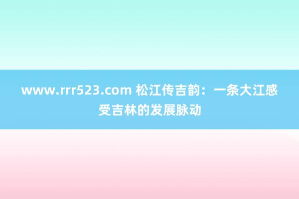 www.rrr523.com 松江传吉韵：一条大江感受吉林的发展脉动