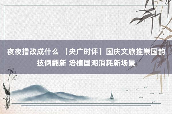 夜夜撸改成什么 【央广时评】国庆文旅推崇国韵技俩翻新 培植国潮消耗新场景