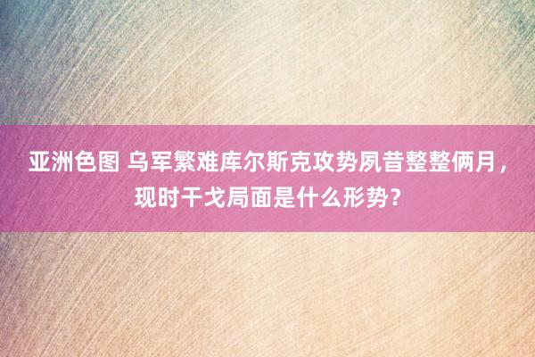 亚洲色图 乌军繁难库尔斯克攻势夙昔整整俩月，现时干戈局面是什么形势？